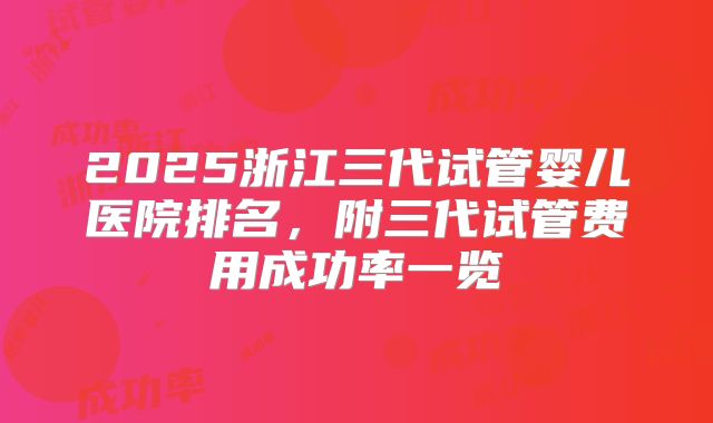 2025浙江三代试管婴儿医院排名，附三代试管费用成功率一览