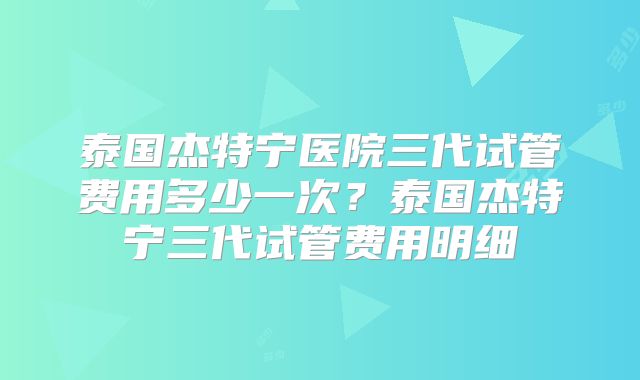 泰国杰特宁医院三代试管费用多少一次？泰国杰特宁三代试管费用明细