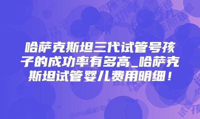 哈萨克斯坦三代试管号孩子的成功率有多高_哈萨克斯坦试管婴儿费用明细！