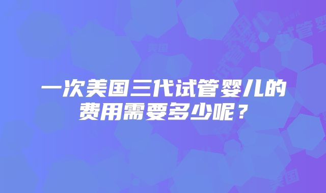 一次美国三代试管婴儿的费用需要多少呢?