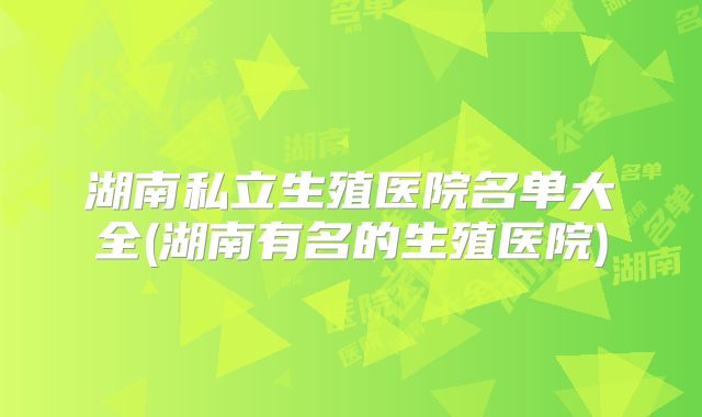 湖南私立生殖医院名单大全(湖南有名的生殖医院)