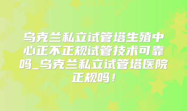 乌克兰私立试管塔生殖中心正不正规试管技术可靠吗_乌克兰私立试管塔医院正规吗!
