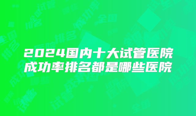 2024国内十大试管医院成功率排名都是哪些医院