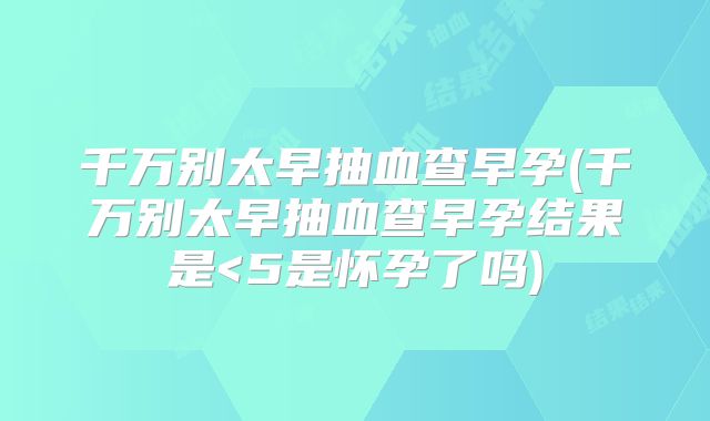 千万别太早抽血查早孕(千万别太早抽血查早孕结果是<5是怀孕了吗)