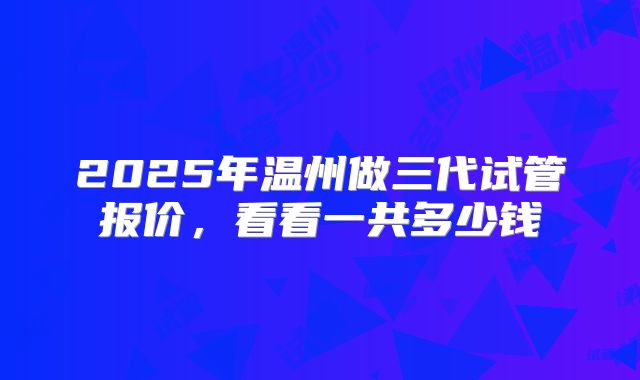 2025年温州做三代试管报价,看看一共多少钱