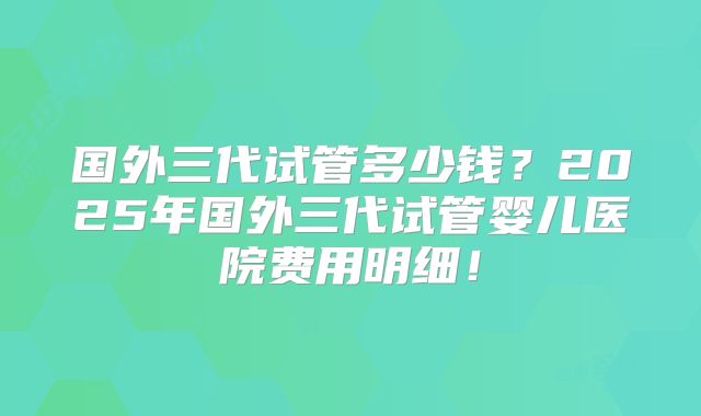 国外三代试管多少钱？2025年国外三代试管婴儿医院费用明细！
