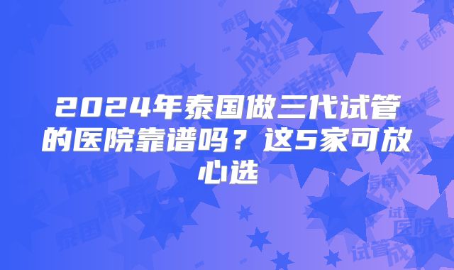 2024年泰国做三代试管的医院靠谱吗？这5家可放心选