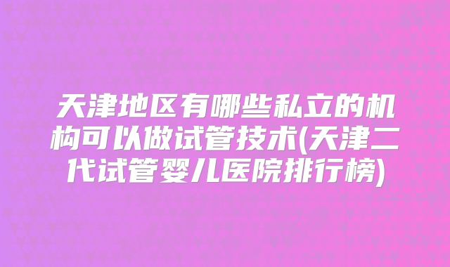 天津地区有哪些私立的机构可以做试管技术(天津二代试管婴儿医院排行榜)