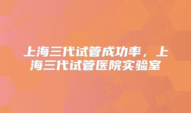 上海三代试管成功率，上海三代试管医院实验室