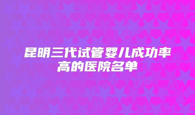 昆明三代试管婴儿成功率高的医院名单