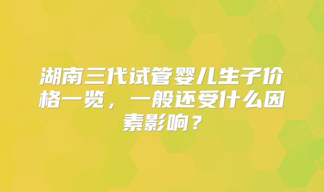 湖南三代试管婴儿生子价格一览,一般还受什么因素影响?