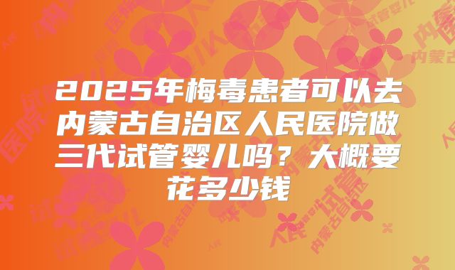 2025年梅毒患者可以去内蒙古自治区人民医院做三代试管婴儿吗?大概要花多少钱