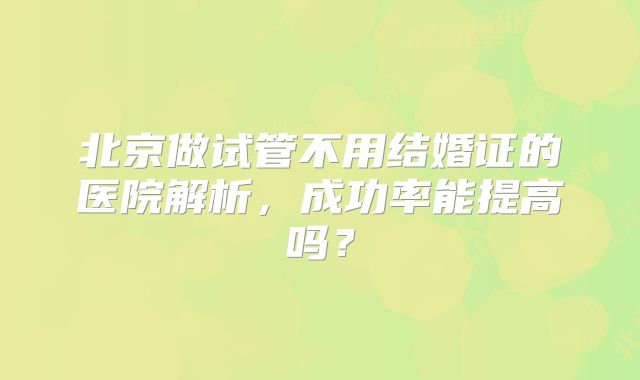 北京做试管不用结婚证的医院解析,成功率能提高吗?