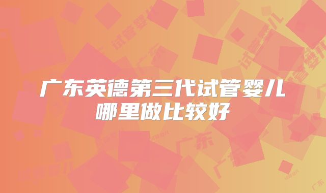 广东英德第三代试管婴儿哪里做比较好