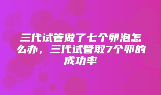 三代试管做了七个卵泡怎么办,三代试管取7个卵的成功率