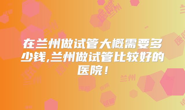 在兰州做试管大概需要多少钱,兰州做试管比较好的医院！