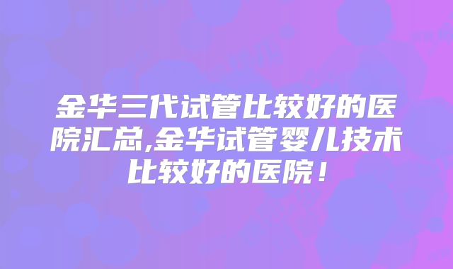金华三代试管比较好的医院汇总,金华试管婴儿技术比较好的医院!
