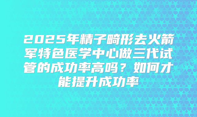 2025年精子畸形去火箭军特色医学中心做三代试管的成功率高吗?如何才能提升成功率
