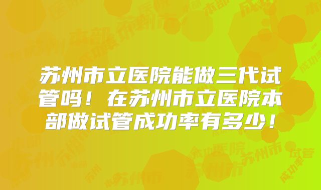 苏州市立医院能做三代试管吗！在苏州市立医院本部做试管成功率有多少！