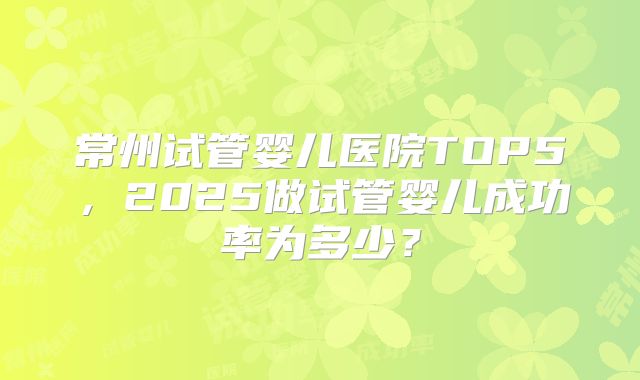 常州试管婴儿医院TOP5，2025做试管婴儿成功率为多少？