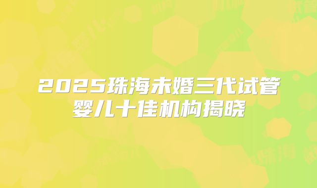 2025珠海未婚三代试管婴儿十佳机构揭晓