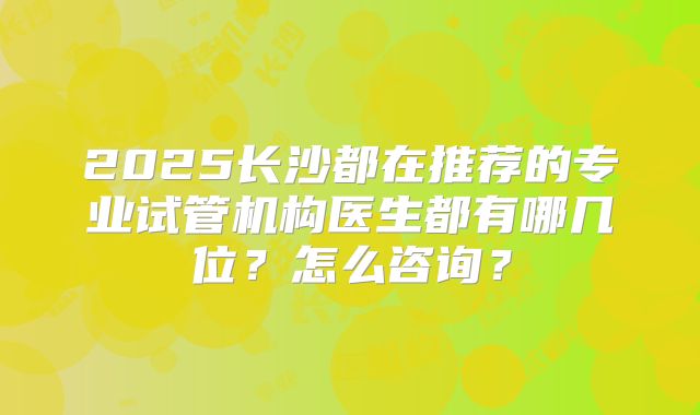 2025长沙都在推荐的专业试管机构医生都有哪几位？怎么咨询？