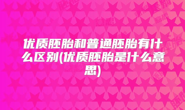 优质胚胎和普通胚胎有什么区别(优质胚胎是什么意思)