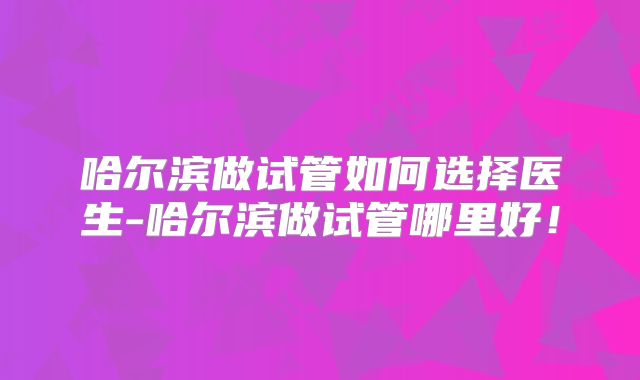 哈尔滨做试管如何选择医生-哈尔滨做试管哪里好!