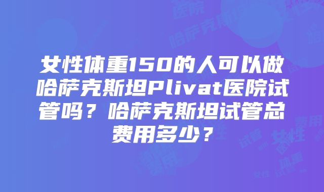 女性体重150的人可以做哈萨克斯坦Plivat医院试管吗?哈萨克斯坦试管总费用多少?