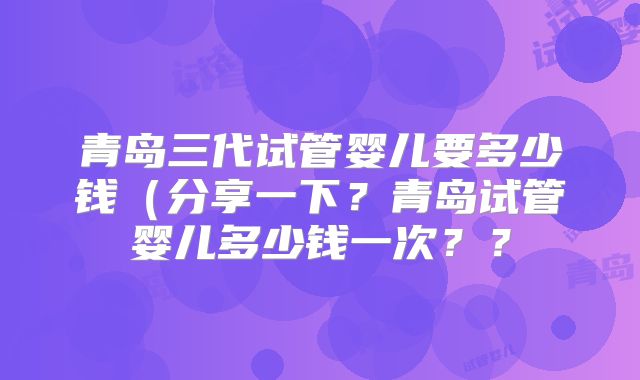 青岛三代试管婴儿要多少钱（分享一下？青岛试管婴儿多少钱一次？？