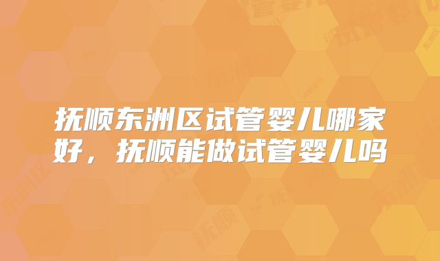 抚顺东洲区试管婴儿哪家好，抚顺能做试管婴儿吗