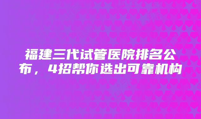 福建三代试管医院排名公布，4招帮你选出可靠机构