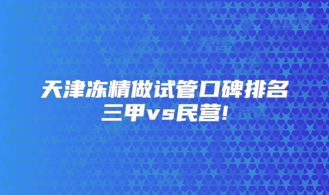 天津冻精做试管口碑排名三甲vs民营!