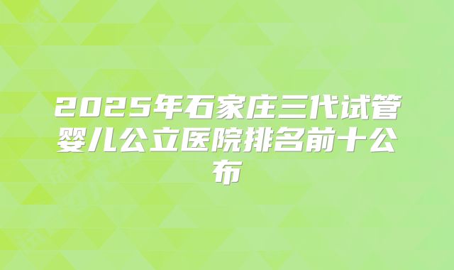 2025年石家庄三代试管婴儿公立医院排名前十公布