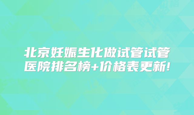 北京妊娠生化做试管试管医院排名榜+价格表更新!