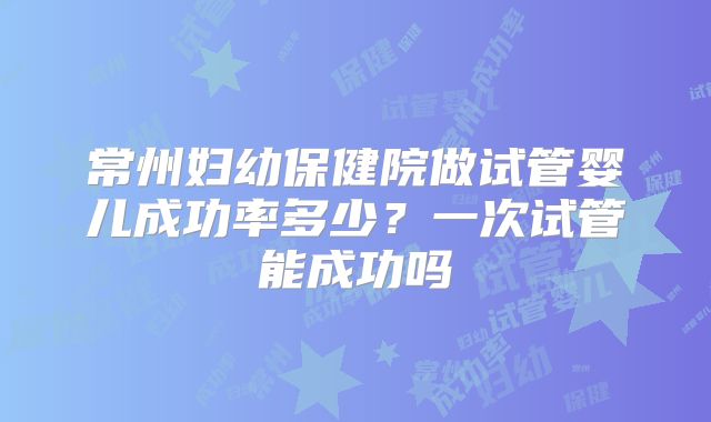 常州妇幼保健院做试管婴儿成功率多少?一次试管能成功吗