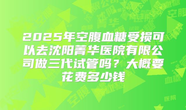 2025年空腹血糖受损可以去沈阳菁华医院有限公司做三代试管吗？大概要花费多少钱