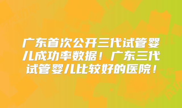 广东首次公开三代试管婴儿成功率数据！广东三代试管婴儿比较好的医院！