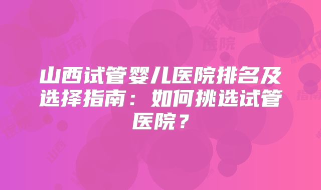 山西试管婴儿医院排名及选择指南：如何挑选试管医院？