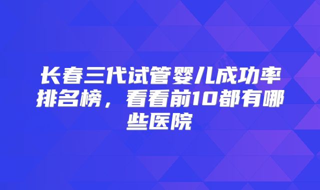 长春三代试管婴儿成功率排名榜,看看前10都有哪些医院
