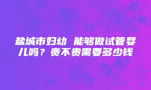 盐城市妇幼 能够做试管婴儿吗？贵不贵需要多少钱