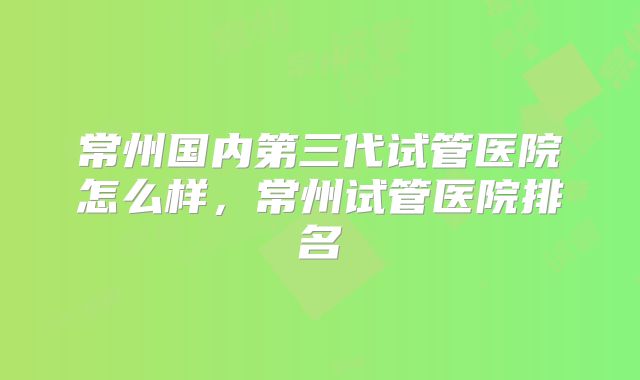 常州国内第三代试管医院怎么样,常州试管医院排名