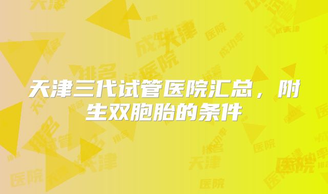天津三代试管医院汇总,附生双胞胎的条件