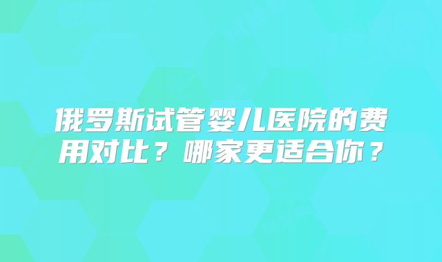 俄罗斯试管婴儿医院的费用对比?哪家更适合你?