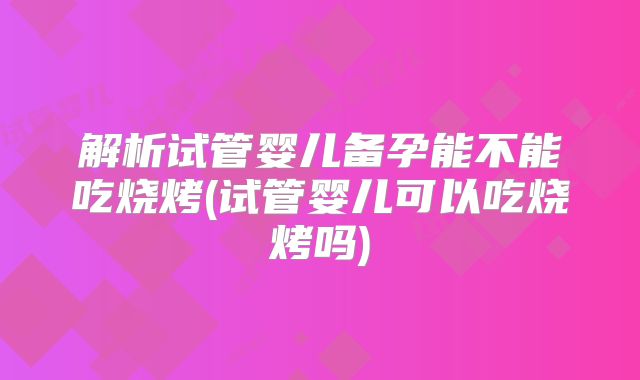 解析试管婴儿备孕能不能吃烧烤(试管婴儿可以吃烧烤吗)