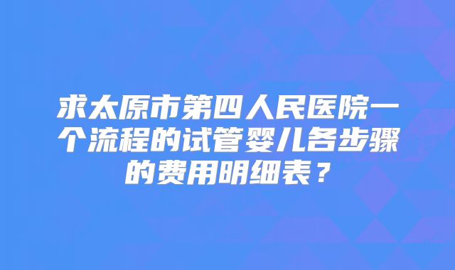 求太原市第四人民医院一个流程的试管婴儿各步骤的费用明细表?