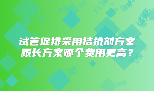 试管促排采用拮抗剂方案跟长方案哪个费用更高?