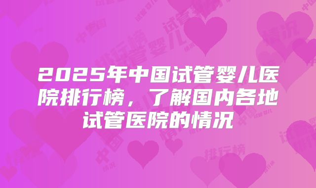 2025年中国试管婴儿医院排行榜，了解国内各地试管医院的情况
