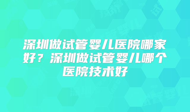 深圳做试管婴儿医院哪家好?深圳做试管婴儿哪个医院技术好