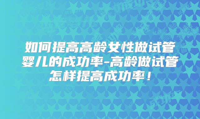 如何提高高龄女性做试管婴儿的成功率-高龄做试管怎样提高成功率！